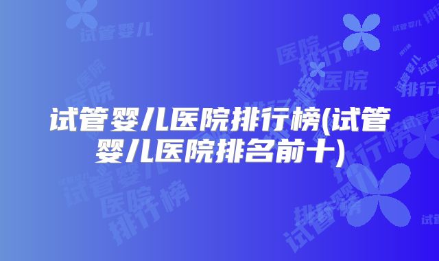 试管婴儿医院排行榜(试管婴儿医院排名前十)
