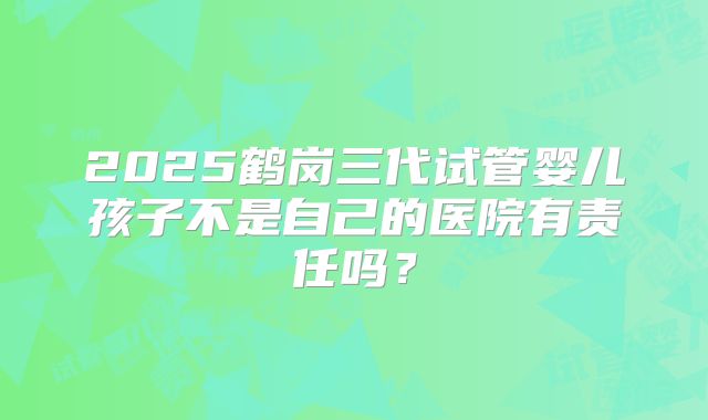 2025鹤岗三代试管婴儿孩子不是自己的医院有责任吗？