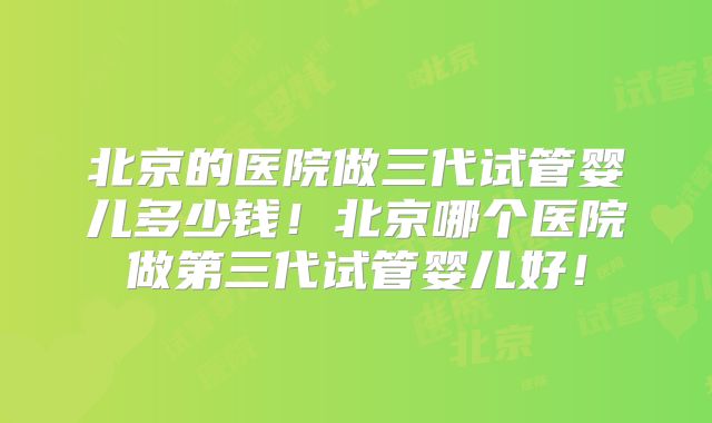 北京的医院做三代试管婴儿多少钱！北京哪个医院做第三代试管婴儿好！