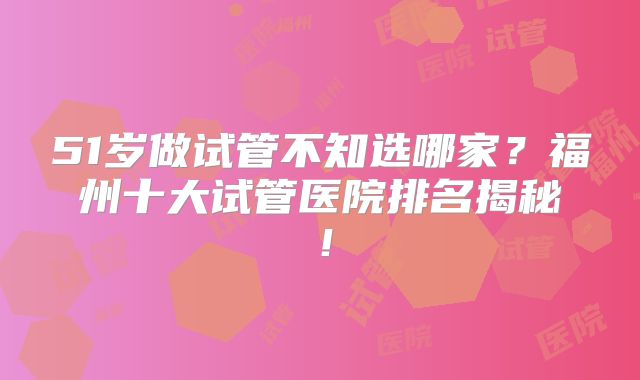 51岁做试管不知选哪家?福州十大试管医院排名揭秘!