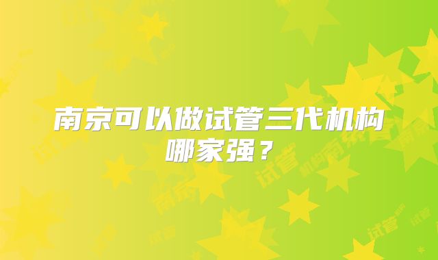 南京可以做试管三代机构哪家强?