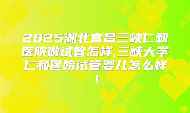 2025湖北宜昌三峡仁和医院做试管怎样,三峡大学仁和医院试管婴儿怎么样!