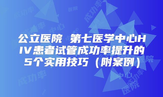 公立医院 第七医学中心HIV患者试管成功率提升的5个实用技巧(附案例)