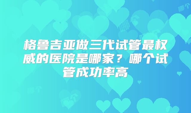 格鲁吉亚做三代试管最权威的医院是哪家？哪个试管成功率高