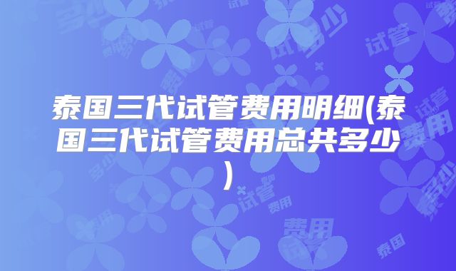 泰国三代试管费用明细(泰国三代试管费用总共多少)