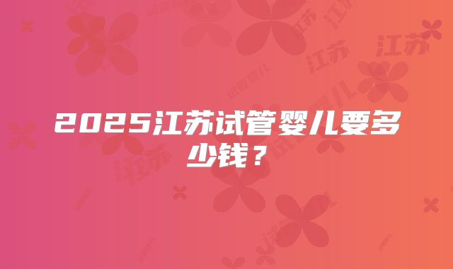 2025江苏试管婴儿要多少钱?