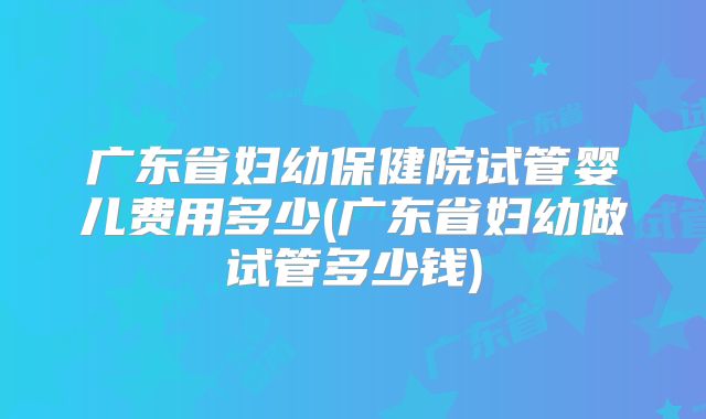 广东省妇幼保健院试管婴儿费用多少(广东省妇幼做试管多少钱)