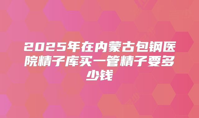 2025年在内蒙古包钢医院精子库买一管精子要多少钱