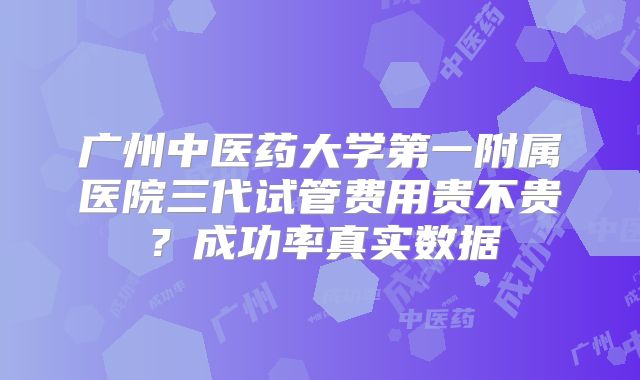 广州中医药大学第一附属医院三代试管费用贵不贵？成功率真实数据