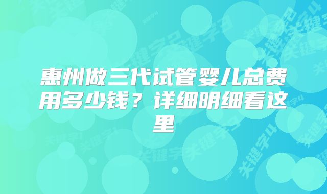惠州做三代试管婴儿总费用多少钱?详细明细看这里