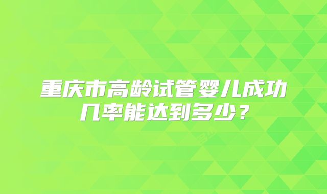 重庆市高龄试管婴儿成功几率能达到多少?