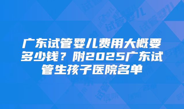 广东试管婴儿费用大概要多少钱?附2025广东试管生孩子医院名单