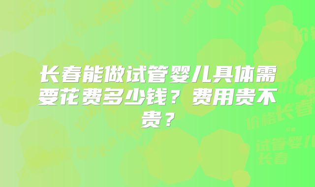 长春能做试管婴儿具体需要花费多少钱?费用贵不贵?