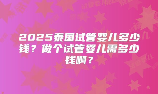 2025泰国试管婴儿多少钱?做个试管婴儿需多少钱啊?