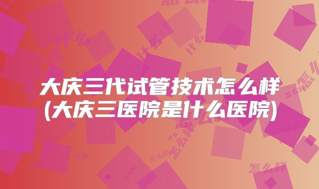 大庆三代试管技术怎么样(大庆三医院是什么医院)