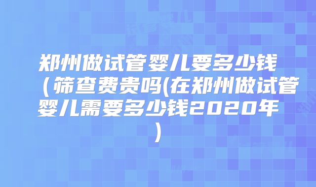 郑州做试管婴儿要多少钱（筛查费贵吗(在郑州做试管婴儿需要多少钱2020年)