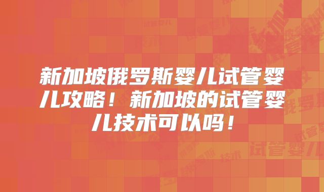 新加坡俄罗斯婴儿试管婴儿攻略！新加坡的试管婴儿技术可以吗！