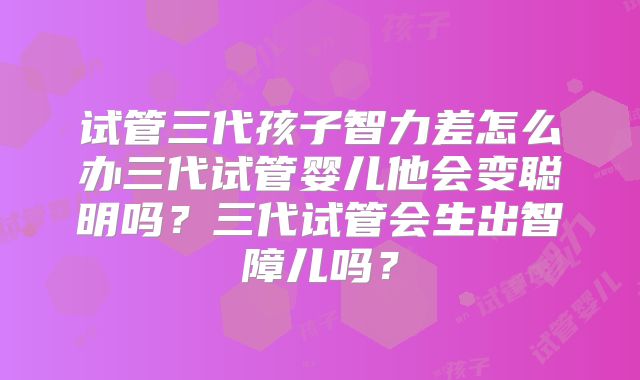 试管三代孩子智力差怎么办三代试管婴儿他会变聪明吗?三代试管会生出智障儿吗?