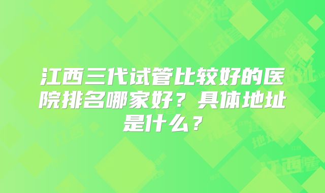 江西三代试管比较好的医院排名哪家好？具体地址是什么？
