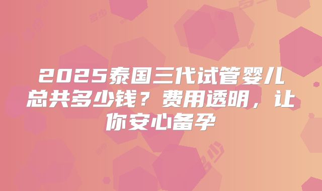 2025泰国三代试管婴儿总共多少钱?费用透明,让你安心备孕