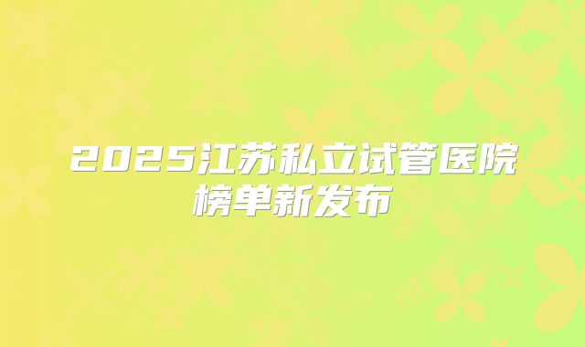 2025江苏私立试管医院榜单新发布