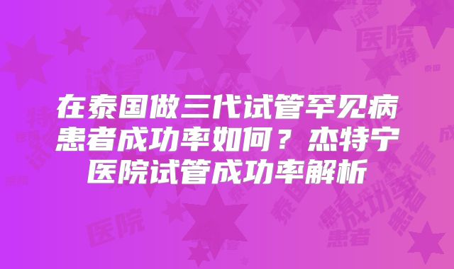 在泰国做三代试管罕见病患者成功率如何？杰特宁医院试管成功率解析