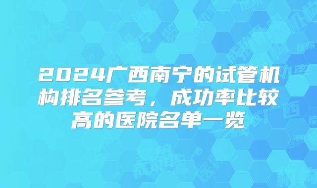 2024广西南宁的试管机构排名参考，成功率比较高的医院名单一览