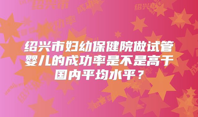 绍兴市妇幼保健院做试管婴儿的成功率是不是高于国内平均水平?