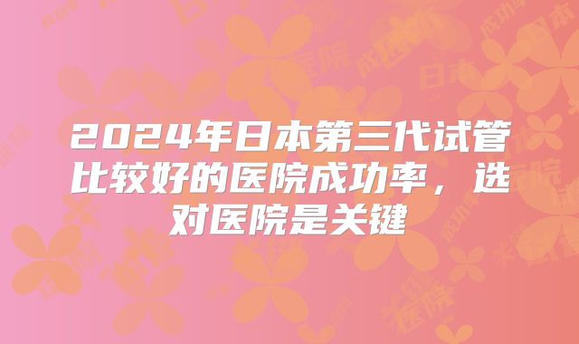 2024年日本第三代试管比较好的医院成功率，选对医院是关键