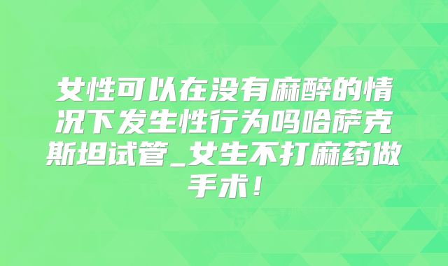 女性可以在没有麻醉的情况下发生性行为吗哈萨克斯坦试管_女生不打麻药做手术!
