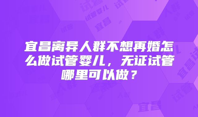 宜昌离异人群不想再婚怎么做试管婴儿,无证试管哪里可以做?