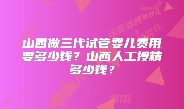 山西做三代试管婴儿费用要多少钱?山西人工授精多少钱?