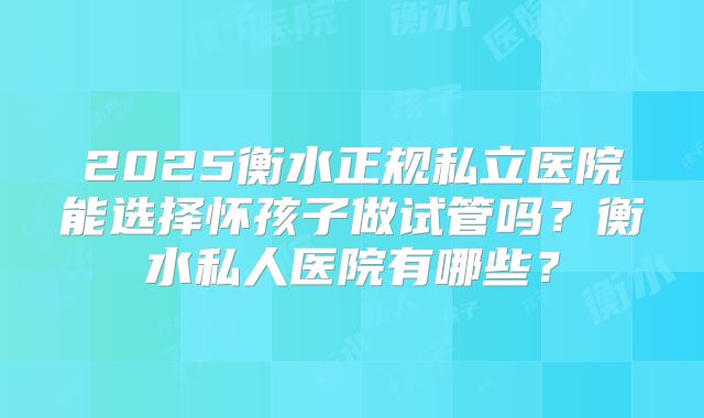 2025衡水正规私立医院能选择怀孩子做试管吗？衡水私人医院有哪些？