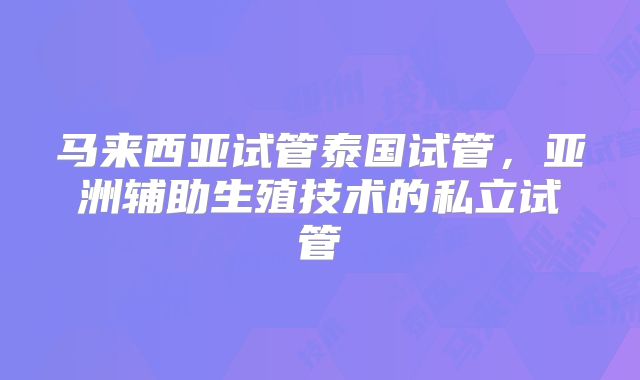 马来西亚试管泰国试管,亚洲辅助生殖技术的私立试管