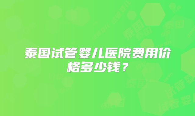 泰国试管婴儿医院费用价格多少钱？