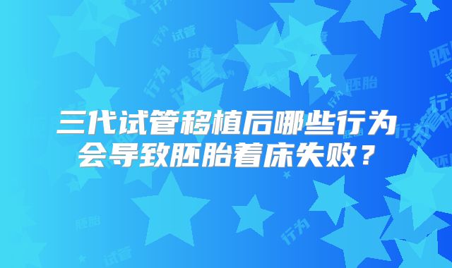 三代试管移植后哪些行为会导致胚胎着床失败？
