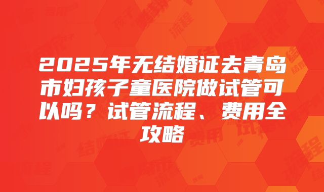 2025年无结婚证去青岛市妇孩子童医院做试管可以吗？试管流程、费用全攻略
