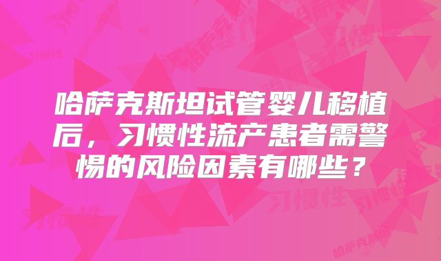 哈萨克斯坦试管婴儿移植后，习惯性流产患者需警惕的风险因素有哪些？