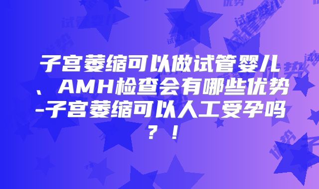 子宫萎缩可以做试管婴儿、AMH检查会有哪些优势-子宫萎缩可以人工受孕吗？！