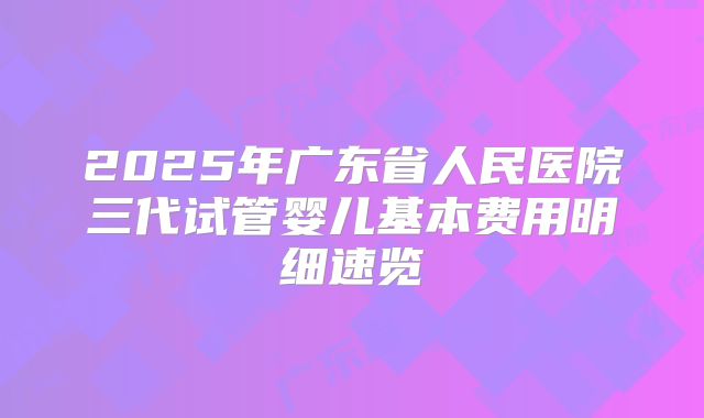 2025年广东省人民医院三代试管婴儿基本费用明细速览