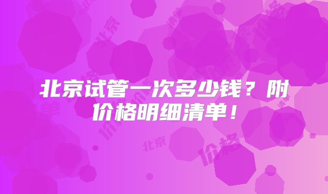 北京试管一次多少钱?附价格明细清单!