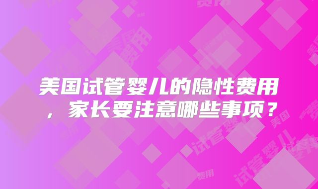 美国试管婴儿的隐性费用，家长要注意哪些事项？