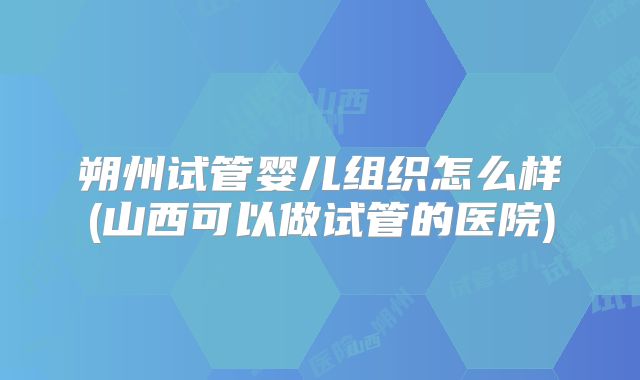 朔州试管婴儿组织怎么样(山西可以做试管的医院)