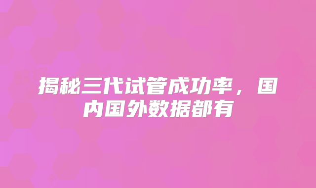 揭秘三代试管成功率，国内国外数据都有