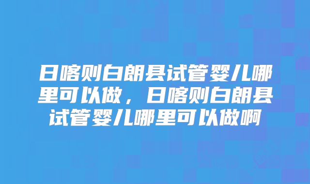 日喀则白朗县试管婴儿哪里可以做，日喀则白朗县试管婴儿哪里可以做啊