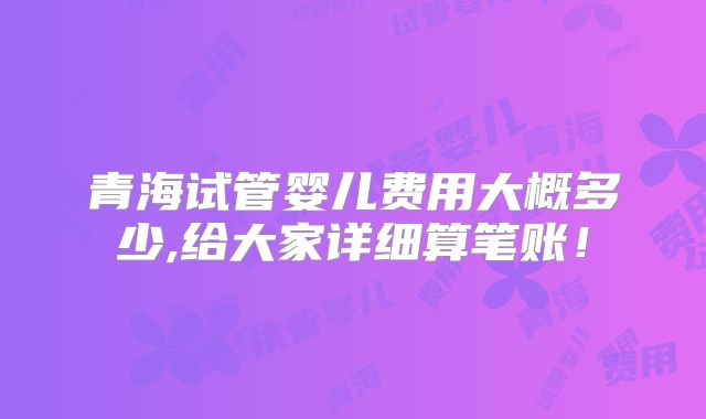 青海试管婴儿费用大概多少,给大家详细算笔账!