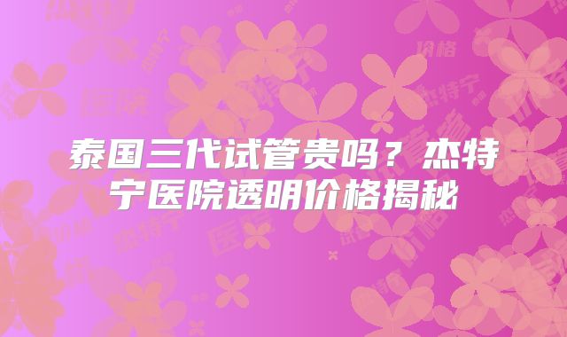 泰国三代试管贵吗?杰特宁医院透明价格揭秘