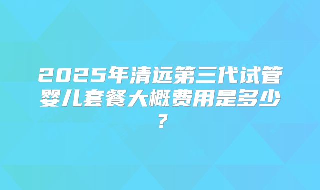 2025年清远第三代试管婴儿套餐大概费用是多少？