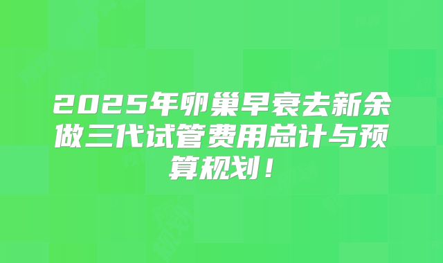 2025年卵巢早衰去新余做三代试管费用总计与预算规划！