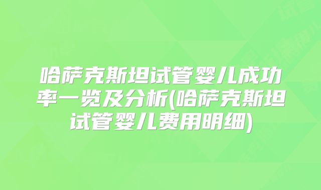 哈萨克斯坦试管婴儿成功率一览及分析(哈萨克斯坦试管婴儿费用明细)